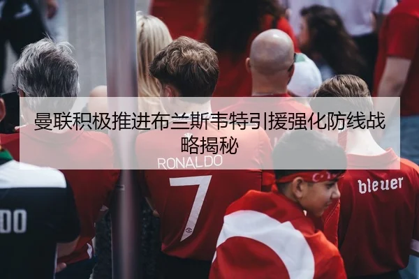 曼联积极推进布兰斯韦特引援强化防线战略揭秘