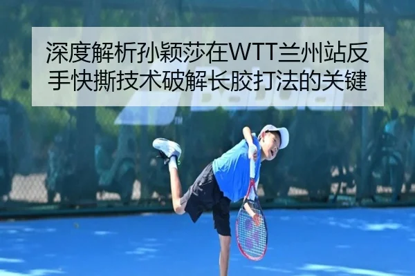 深度解析孙颖莎在WTT兰州站反手快撕技术破解长胶打法的关键