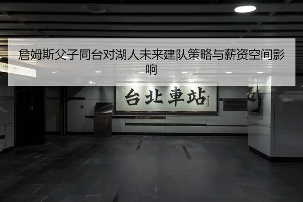 詹姆斯父子同台对湖人未来建队策略与薪资空间影响