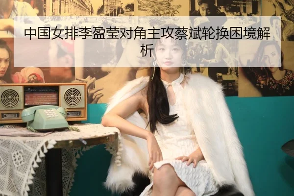 中国女排李盈莹对角主攻蔡斌轮换困境解析