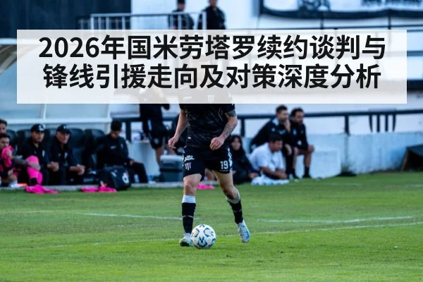 2026年国米劳塔罗续约谈判与锋线引援走向及对策深度分析